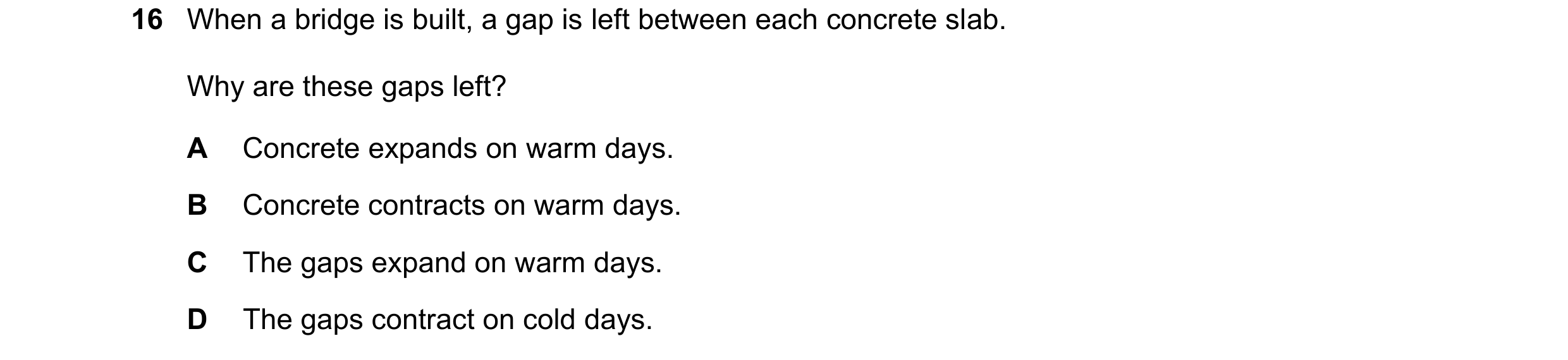Question 201: When a bridge is built, a gap is left between each concrete slab. Why are these gaps left? A Concrete expands on warm days. B Concrete cont…