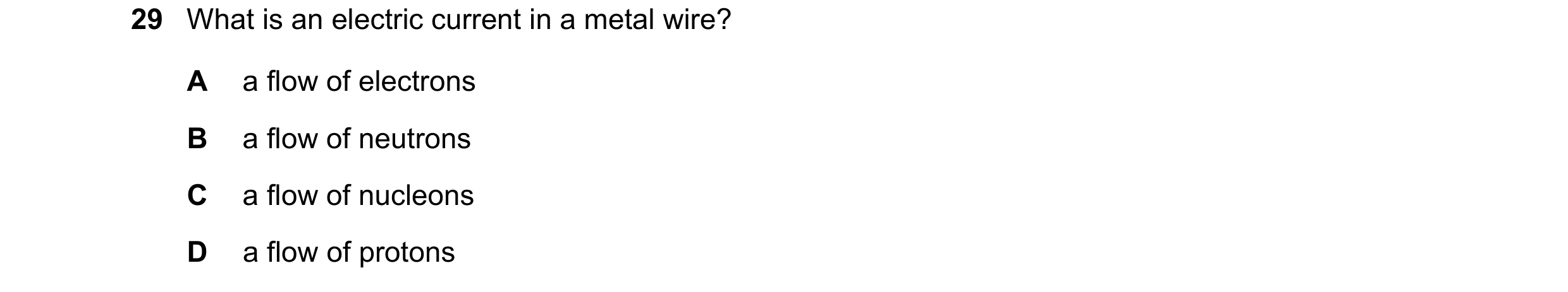 Question 146: What is an electric current in a metal wire? A a flow of electrons B a flow of neutrons C a flow of nucleons D a flow of protons