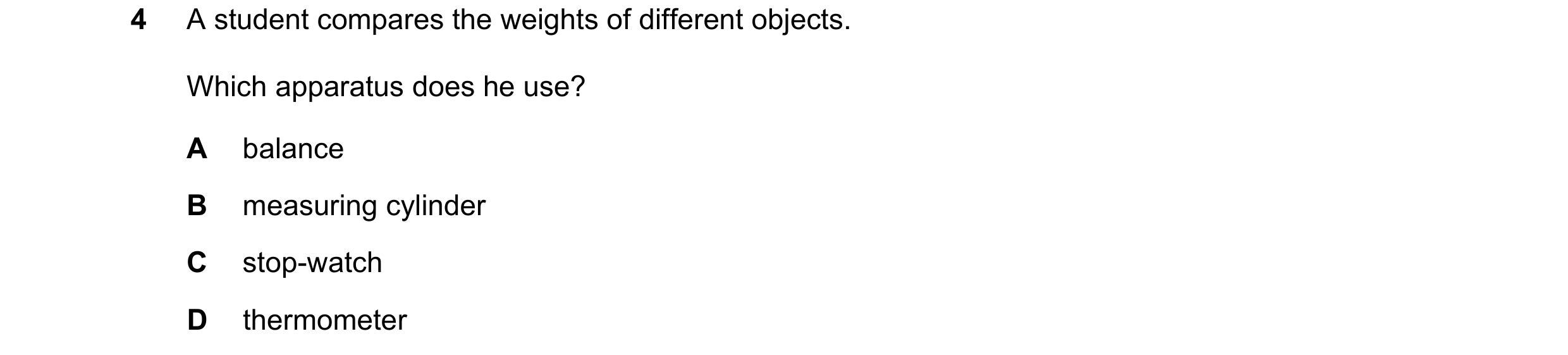 Question 128: A student compares the weights of different objects. Which apparatus does he use? A balance B measuring cylinder C stop-watch D thermometer