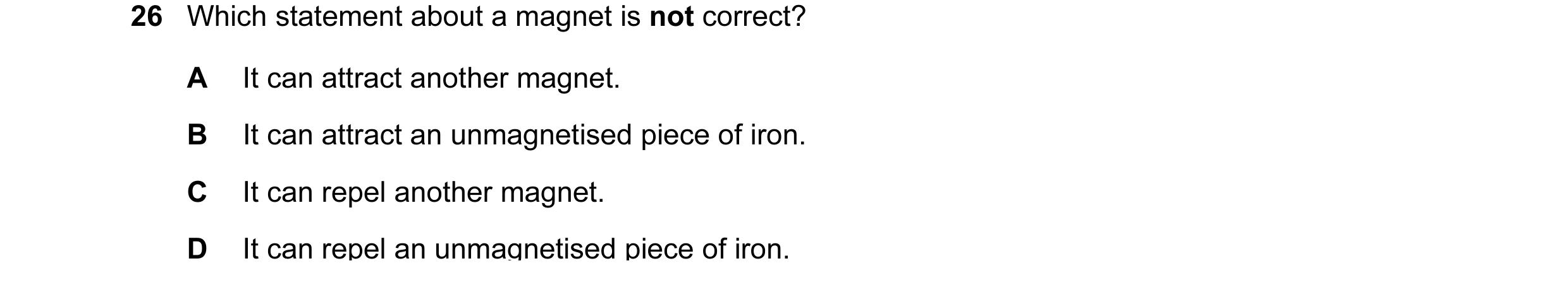 Question 34: Which statement about a magnet is not correct? A It can attract another magnet. B It can attract an unmagnetised piece of iron. C It can re…