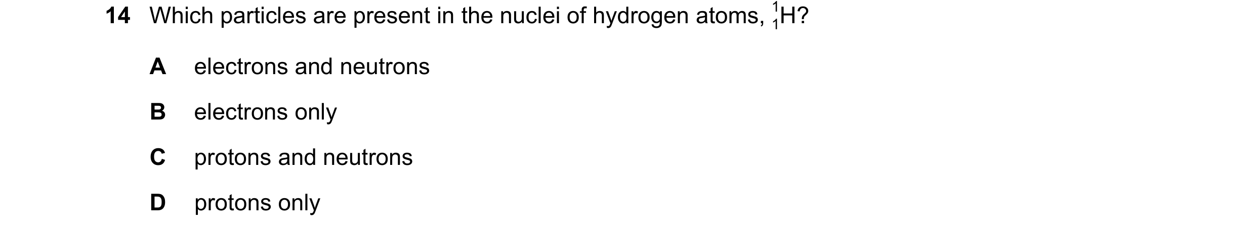 Question 54: Which particles are present in the nuclei of hydrogen atoms, H? 1 1 A electrons and neutrons B electrons only C protons and neutrons D prot…