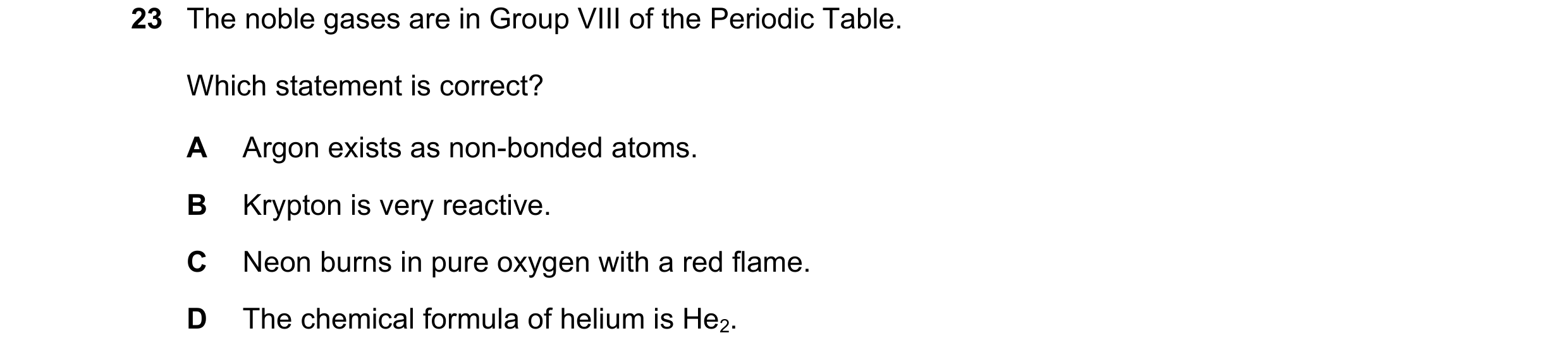 Question 24: The noble gases are in Group VIII of the Periodic Table. Which statement is correct? A Argon exists as non-bonded atoms. B Krypton is very …