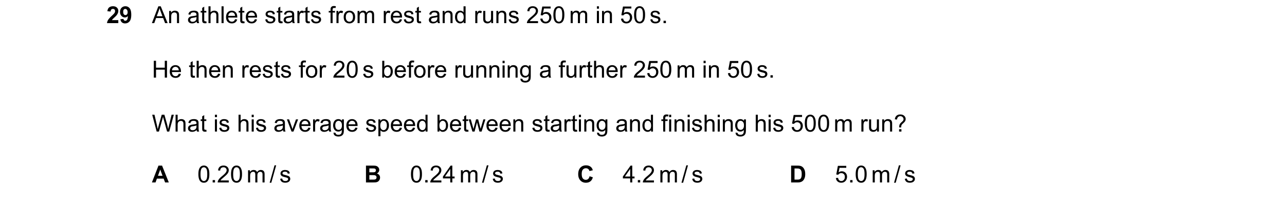Question 79: An athlete starts from rest and runs 250 m in 50 s. He then rests for 20 s before running a further 250 m in 50 s. What is his average spee…