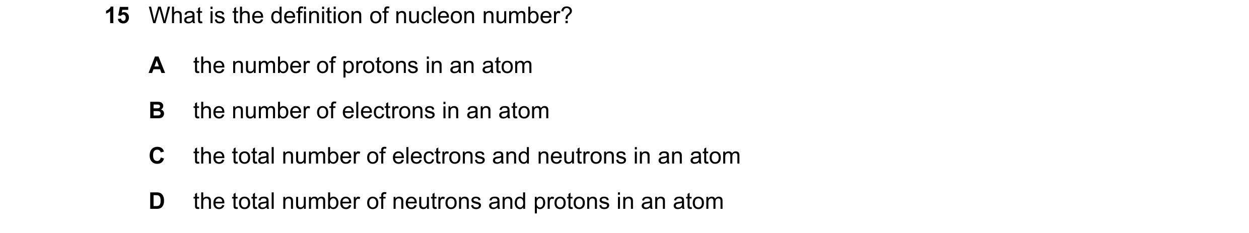 Question 18: What is the definition of nucleon number? A the number of protons in an atom B the number of electrons in an atom C the total number of ele…