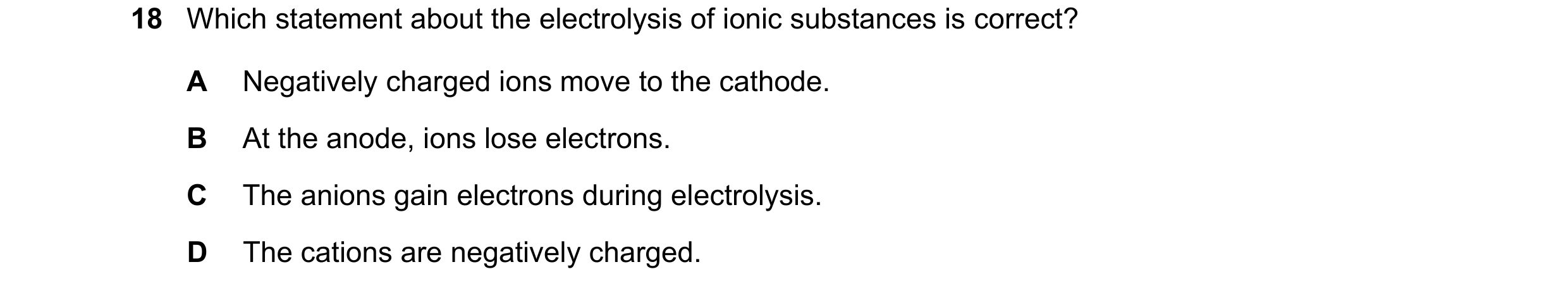 Question 38: Which statement about the electrolysis of ionic substances is correct? A Negatively charged ions move to the cathode. B At the anode, ions …