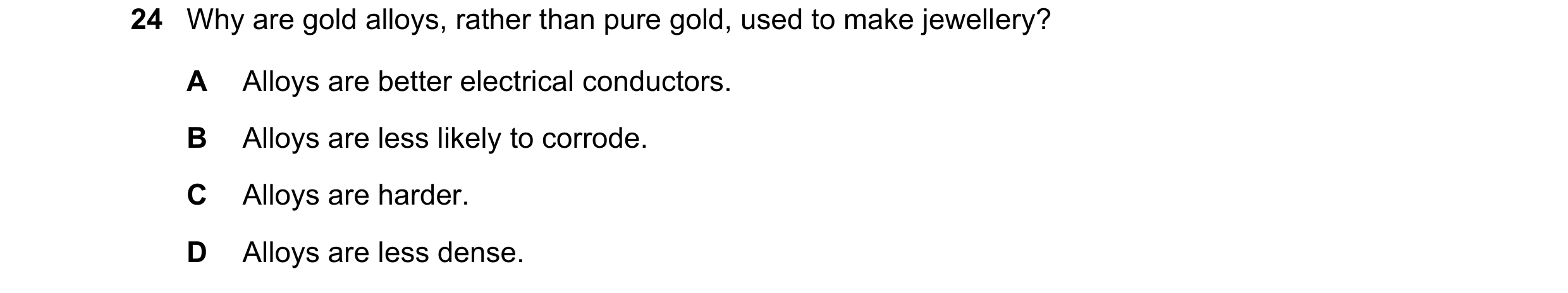 Question 17: Why are gold alloys, rather than pure gold, used to make jewellery? A Alloys are better electrical conductors. B Alloys are less likely to …