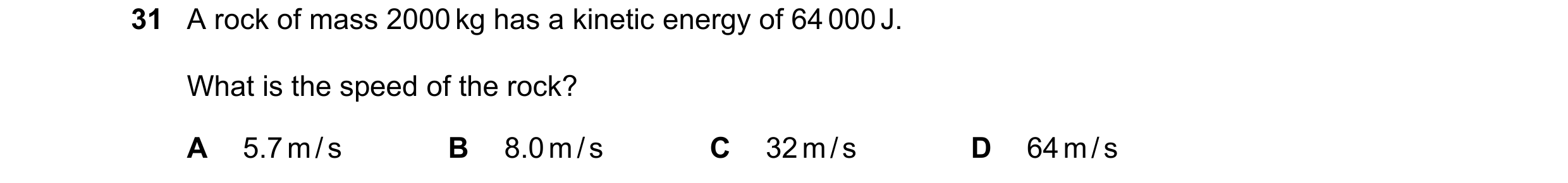 Question 77: A rock of mass 2000 kg has a kinetic energy of 64 000 J. What is the speed of the rock? A 5.7 m / s B 8.0 m / s C 32 m / s D 64 m / s