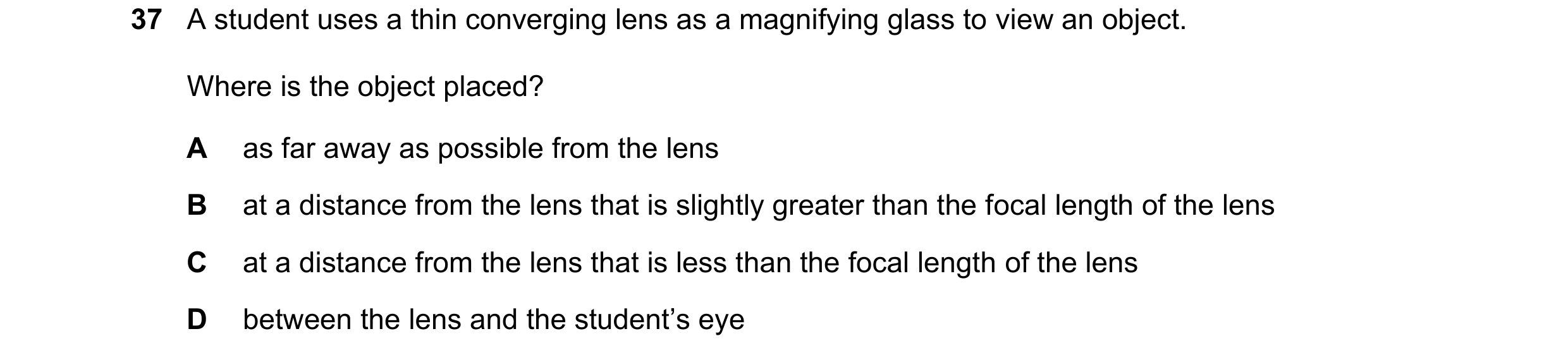 Question 40: A student uses a thin converging lens as a magnifying glass to view an object. Where is the object placed? A as far away as possible from t…