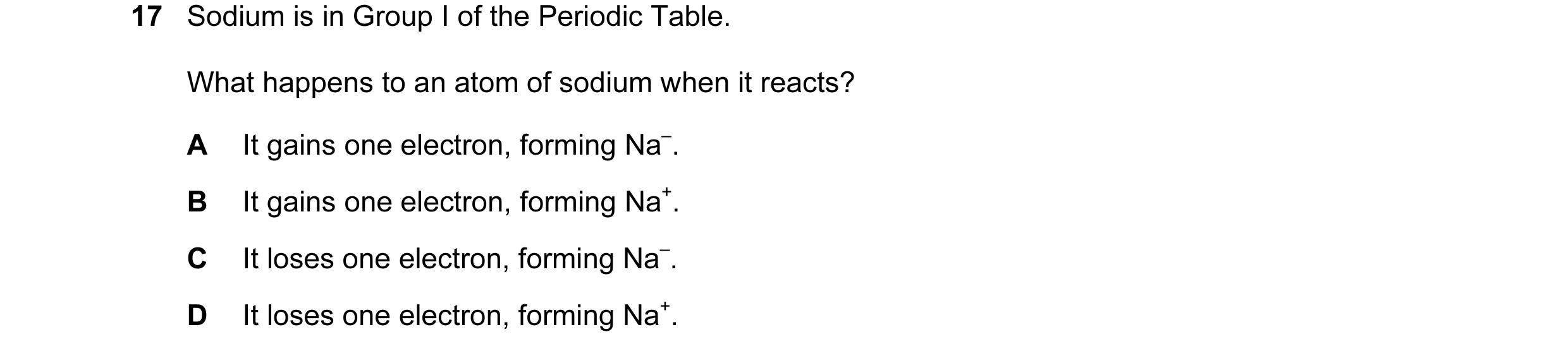 Question 19: Sodium is in Group I of the Periodic Table. What happens to an atom of sodium when it reacts? A It gains one electron, forming Na–. B It ga…