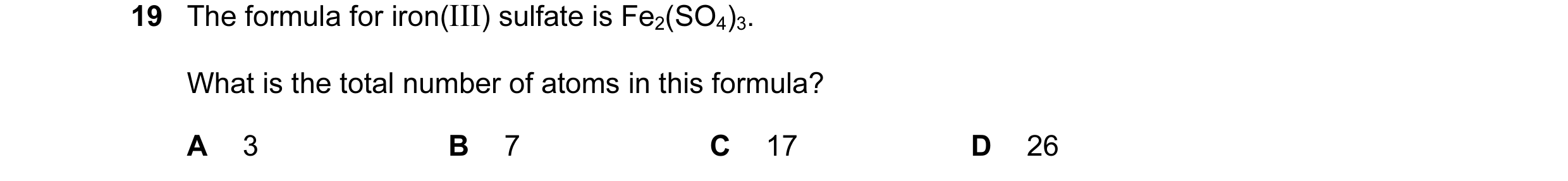 Question 23: The formula for iron(III) sulfate is Fe2(SO4)3. What is the total number of atoms in this formula? A 3 B 7 C 17 D 26