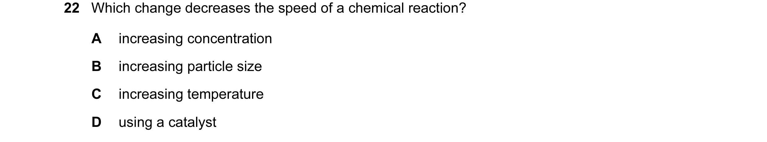 Question 28: Which change decreases the speed of a chemical reaction? A increasing concentration B increasing particle size C increasing temperature D u…