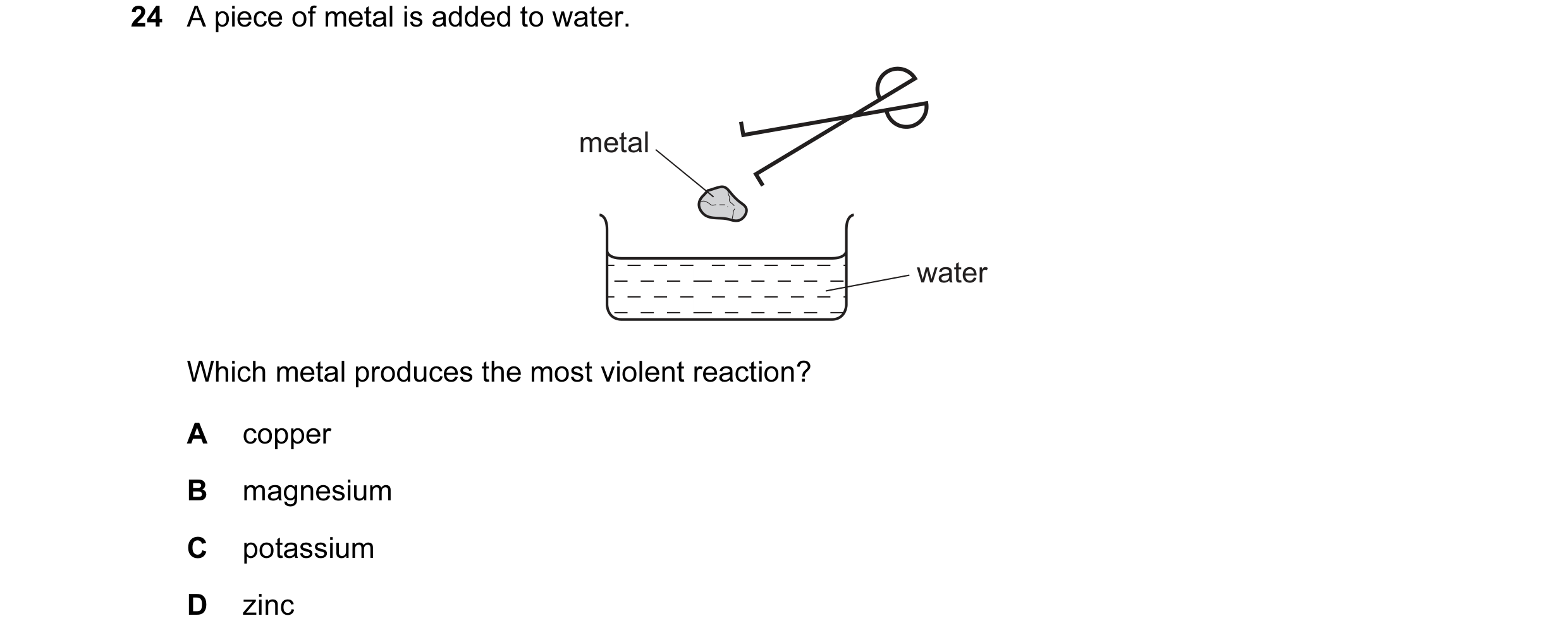 Question 20: A piece of metal is added to water. metal water Which metal produces the most violent reaction? A copper B magnesium C potassium D zinc