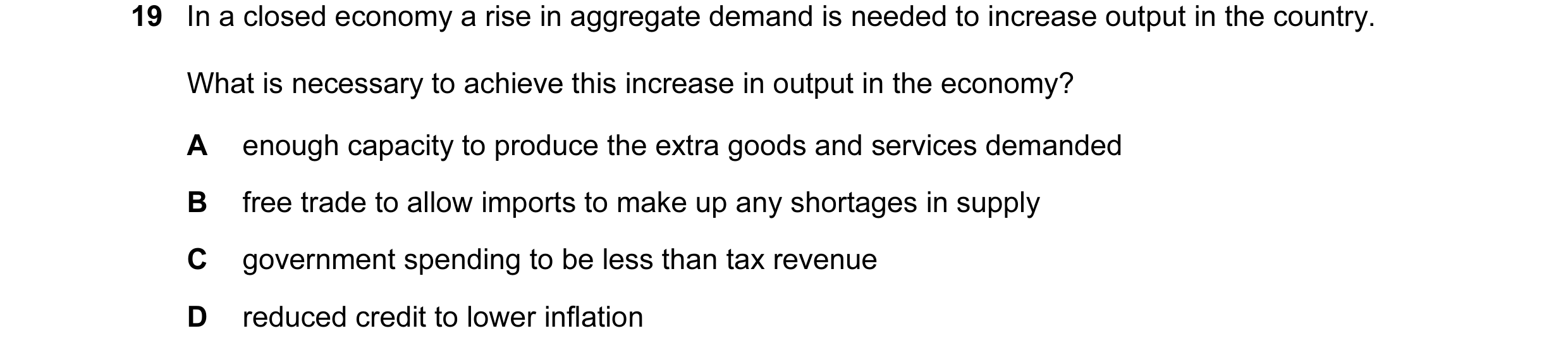Question 37: In a closed economy a rise in aggregate demand is needed to increase output in the country. What is necessary to achieve this increase in o…