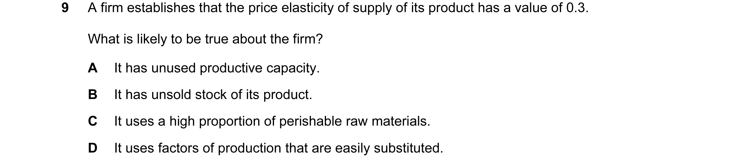 Question 56: A firm establishes that the price elasticity of supply of its product has a value of 0.3. What is likely to be true about the firm? A It ha…