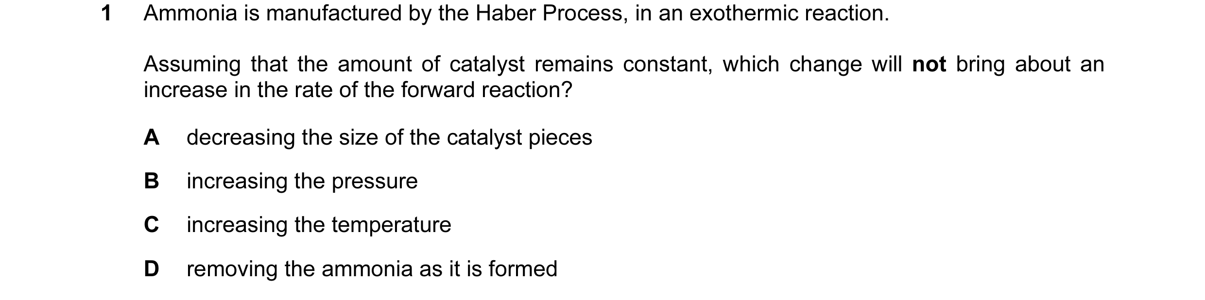 Question 18: Ammonia is manufactured by the Haber Process, in an exothermic reaction. Assuming that the amount of catalyst remains constant, which chang…