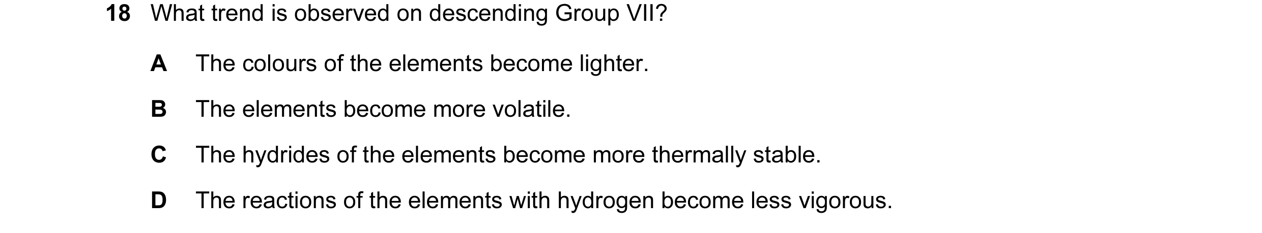 Question 18: What trend is observed on descending Group VII? A The colours of the elements become lighter. B The elements become more volatile. C The hy…