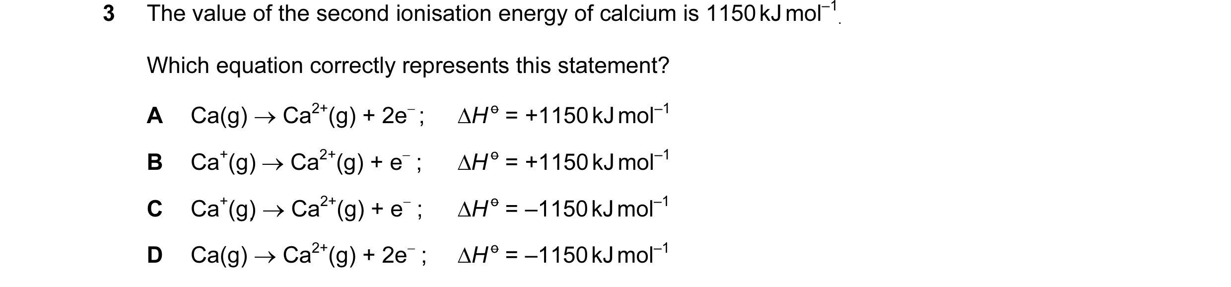 Question 30: The value of the second ionisation energy of calcium is 1150 kJ mol–1 . Which equation correctly represents this statement? A Ca(g) → Ca2+(…