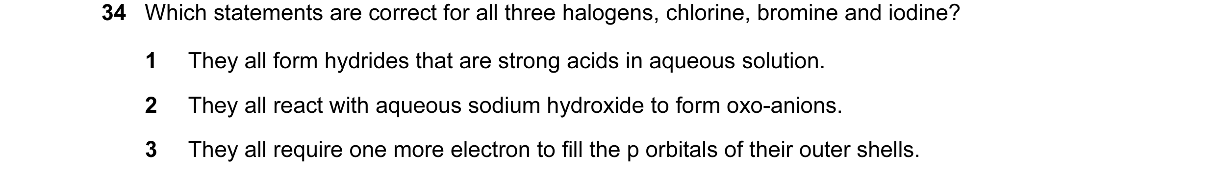 Question 22: Which statements are correct for all three halogens, chlorine, bromine and iodine? 1 They all form hydrides that are strong acids in aqueou…