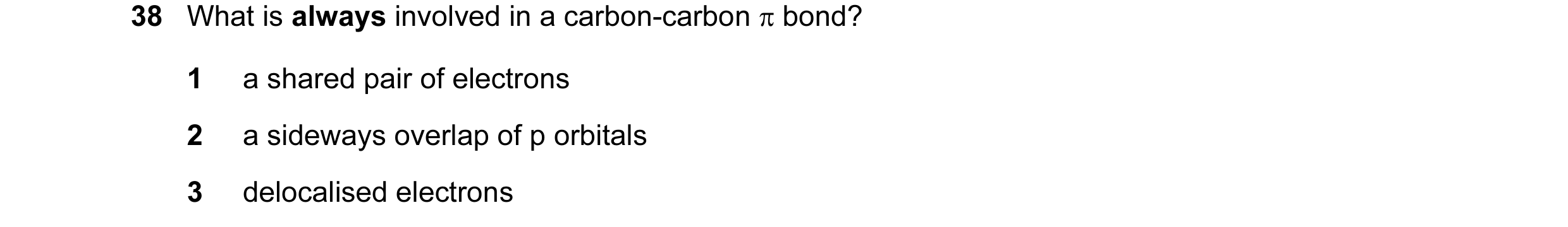 Question 23: What is always involved in a carbon-carbon π bond? 1 a shared pair of electrons 2 a sideways overlap of p orbitals 3 delocalised electrons