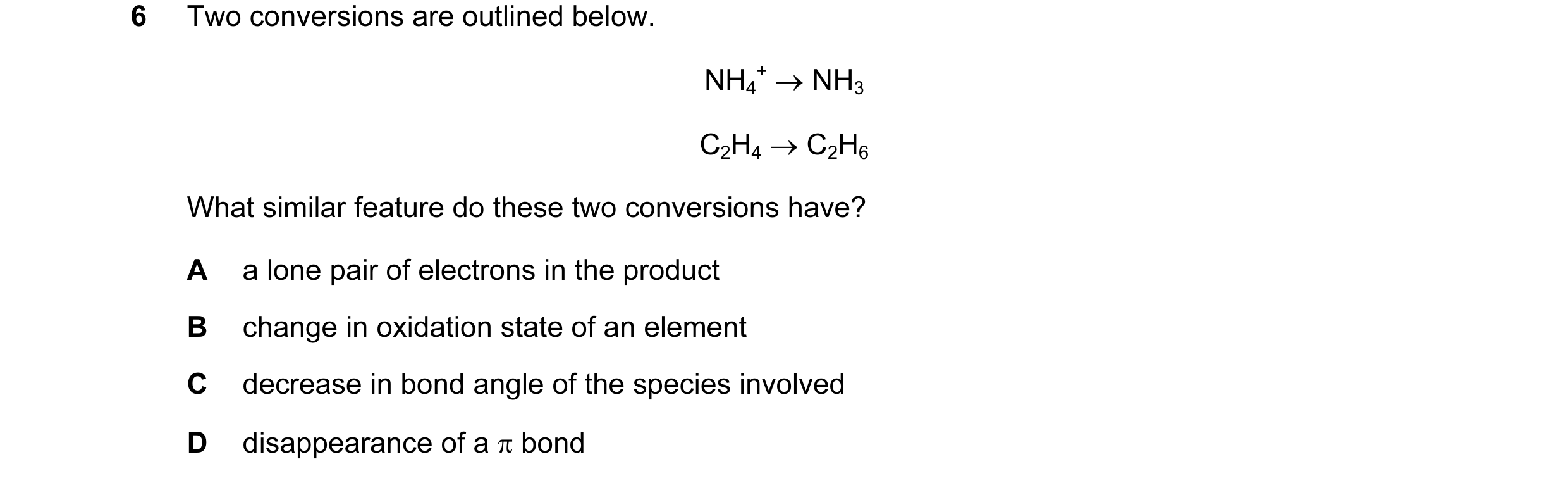 Question 14: Two conversions are outlined below. NH4 + → NH3 C2H4 → C2H6 What similar feature do these two conversions have? A a lone pair of electrons …