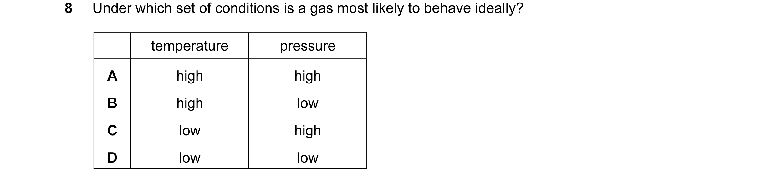 Question 26: Under which set of conditions is a gas most likely to behave ideally? temperature pressure A high high B high low C low high D low low