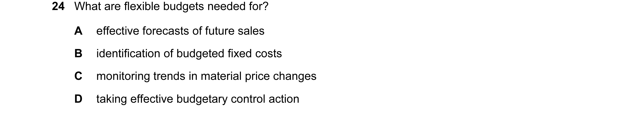 Question 30: What are flexible budgets needed for? A effective forecasts of future sales B identification of budgeted fixed costs C monitoring trends in…