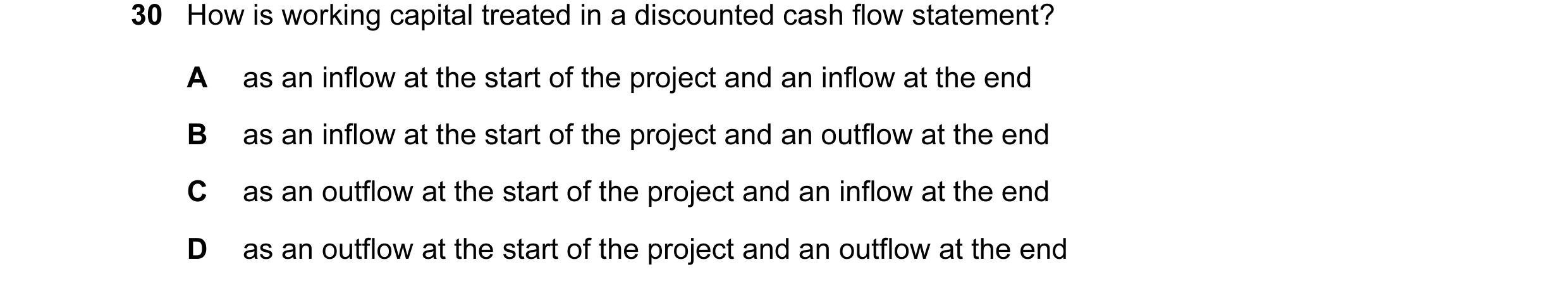 Question 23: How is working capital treated in a discounted cash flow statement? A as an inflow at the start of the project and an inflow at the end B a…