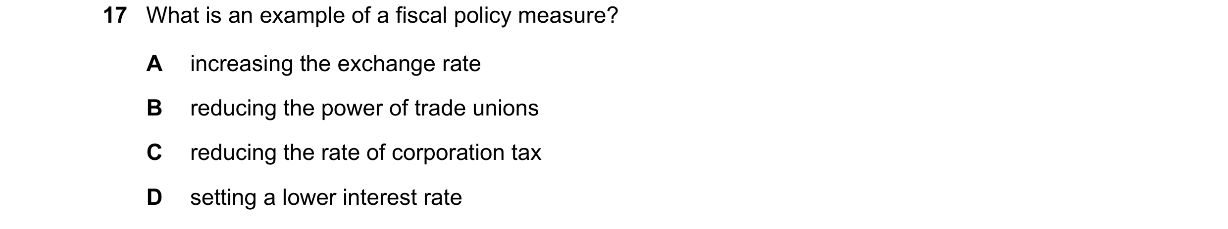 Question 17: What is an example of a fiscal policy measure? A increasing the exchange rate B reducing the power of trade unions C reducing the rate of c…