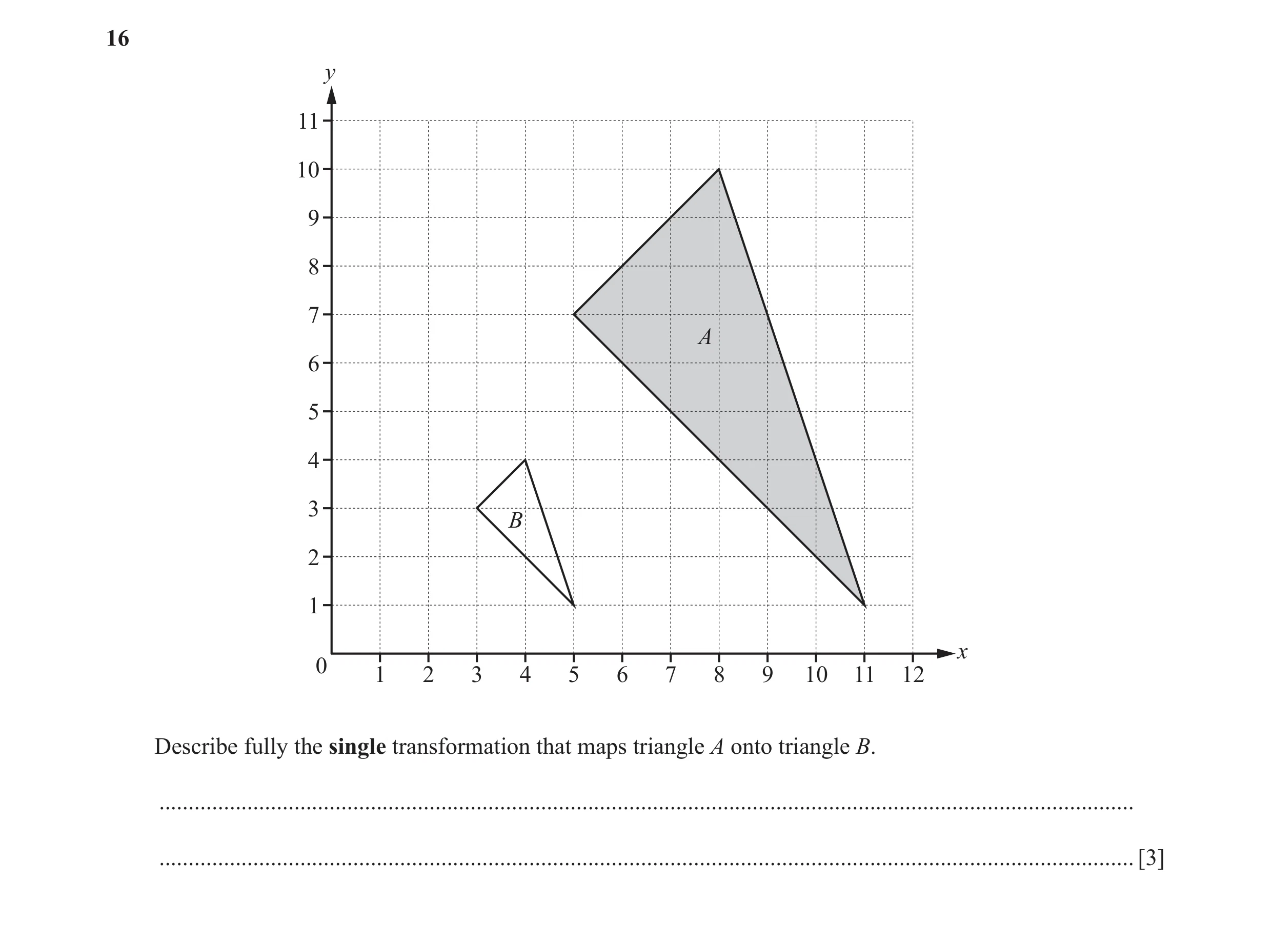 Question 15: y 11 10 9 8 7 A 6 5 4 3 B 2 1 x 0 1 2 3 4 5 6 7 8 9 10 11 12 Describe fully the single transformation that maps triangle A onto triangle B.…