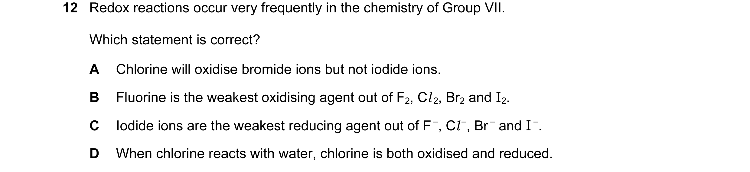 Question 36: Redox reactions occur very frequently in the chemistry of Group VII. Which statement is correct? A Chlorine will oxidise bromide ions but n…