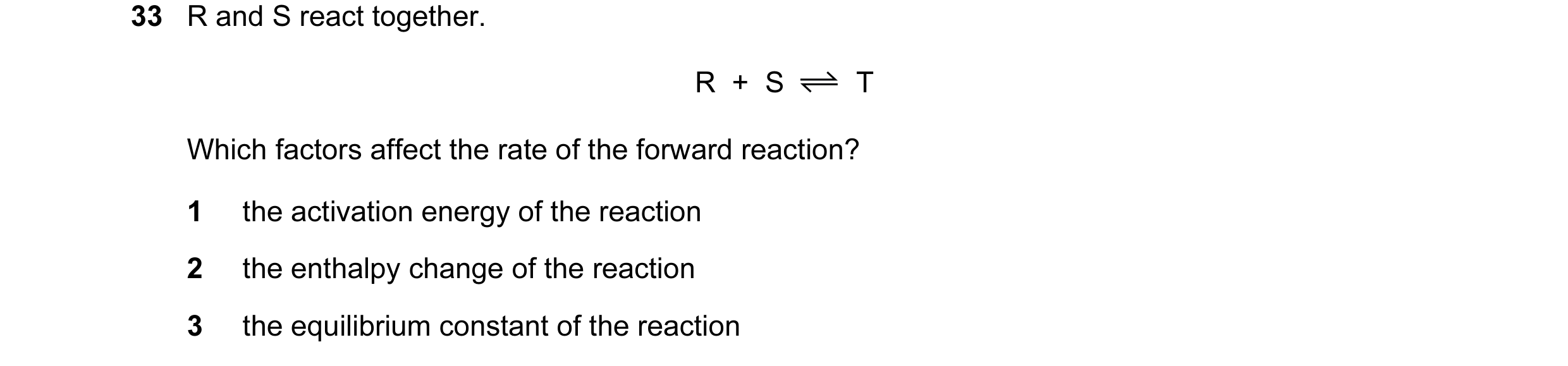 Question 51: R and S react together. R  +  S T Which factors affect the rate of the forward reaction? 1 the activation energy of the reaction 2 the enth…