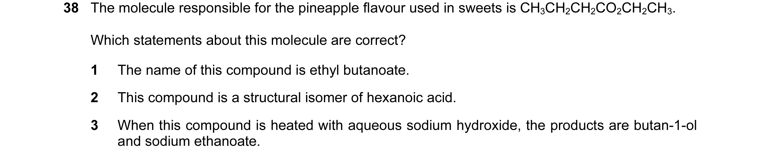 Question 55: The molecule responsible for the pineapple flavour used in sweets is CH3CH2CH2CO2CH2CH3. Which statements about this molecule are correct? …