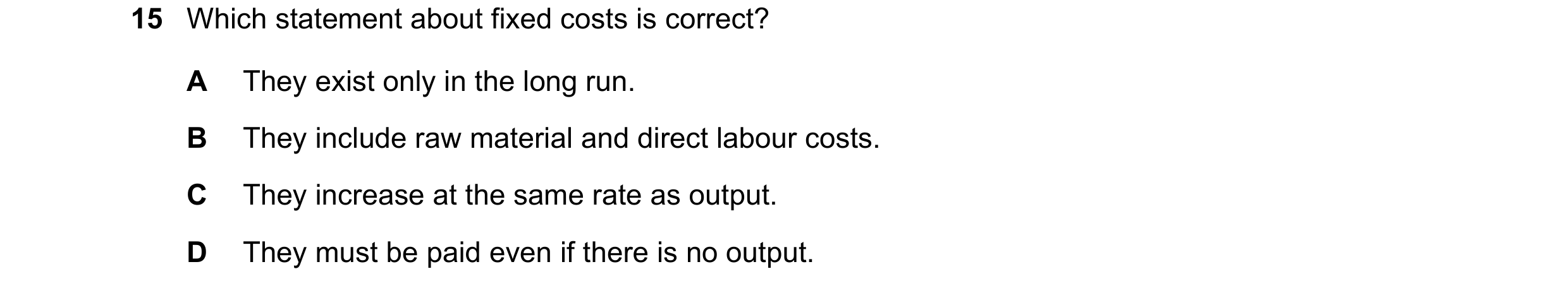 Question 158: Which statement about fixed costs is correct? A They exist only in the long run. B They include raw material and direct labour costs. C The…