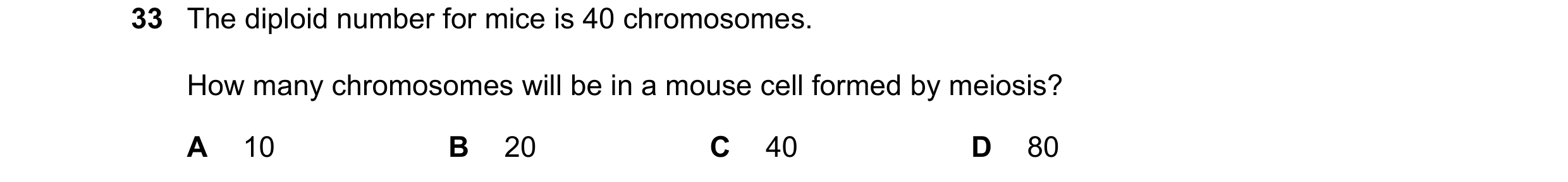 Question 3: The diploid number for mice is 40 chromosomes. How many chromosomes will be in a mouse cell formed by meiosis? A 10 B 20 C 40 D 80