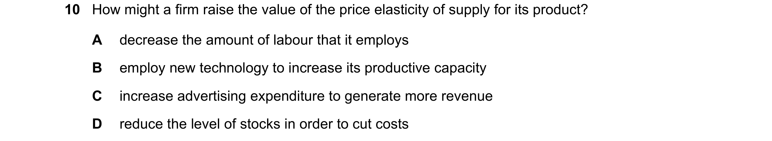 Question 93: How might a firm raise the value of the price elasticity of supply for its product? A decrease the amount of labour that it employs B emplo…