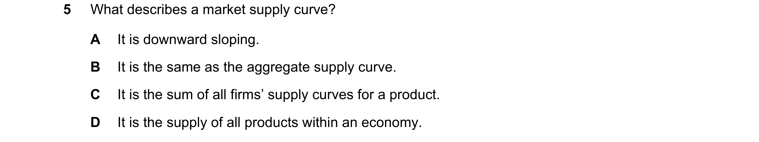 Question 170: What describes a market supply curve? A It is downward sloping. B It is the same as the aggregate supply curve. C It is the sum of all firm…