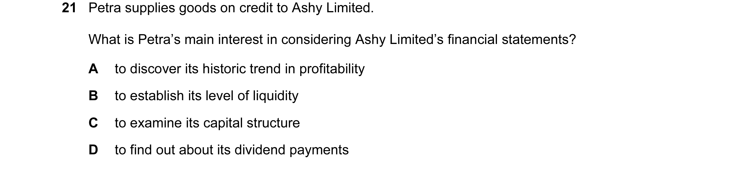 Question 188: Petra supplies goods on credit to Ashy Limited. What is Petra’s main interest in considering Ashy Limited’s financial statements? A to disc…