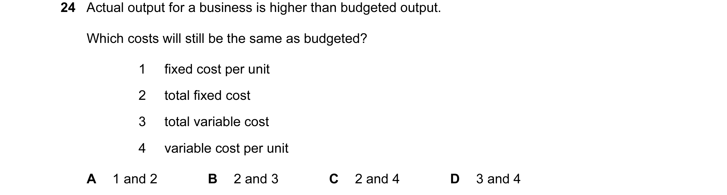 Question 143: Actual output for a business is higher than budgeted output. Which costs will still be the same as budgeted? 1 fixed cost per unit 2 total …