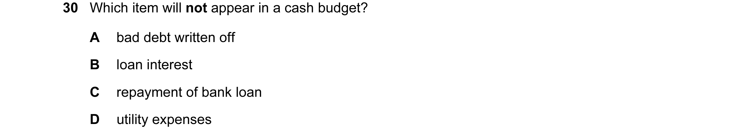 Question 14: Which item will not appear in a cash budget? A bad debt written off B loan interest C repayment of bank loan D utility expenses