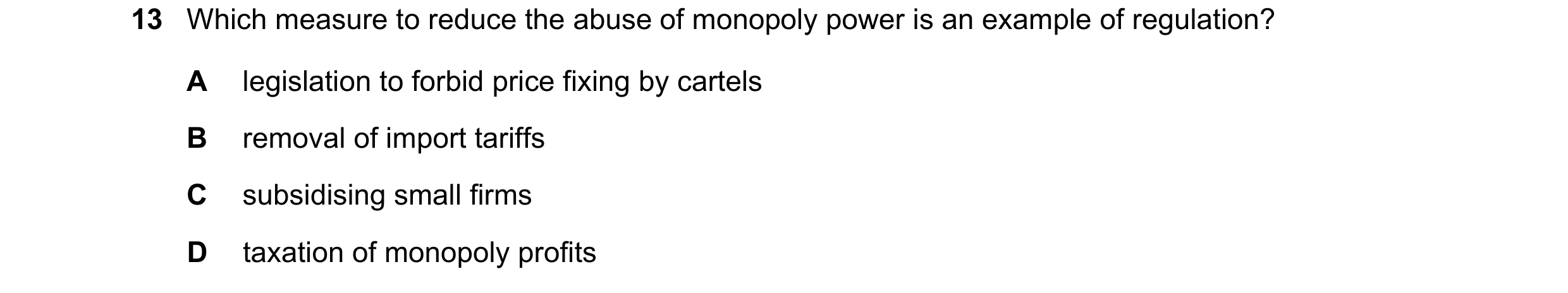 Question 44: Which measure to reduce the abuse of monopoly power is an example of regulation? A legislation to forbid price fixing by cartels B removal …