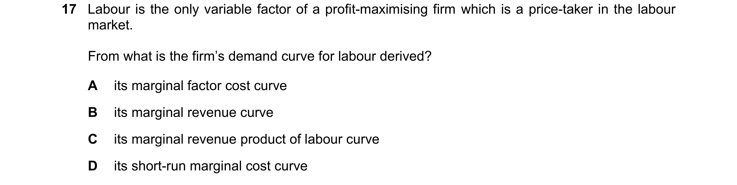 Question 128: Labour is the only variable factor of a profit-maximising firm which is a price-taker in the labour market. From what is the firm’s demand …