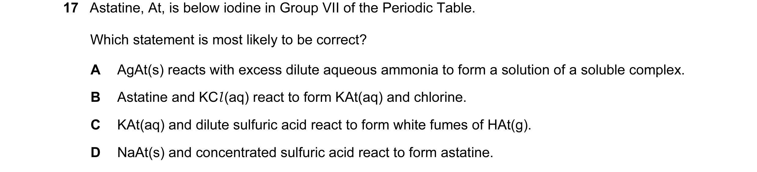 Question 44: Astatine, At, is below iodine in Group VII of the Periodic Table. Which statement is most likely to be correct? A AgAt(s) reacts with exces…