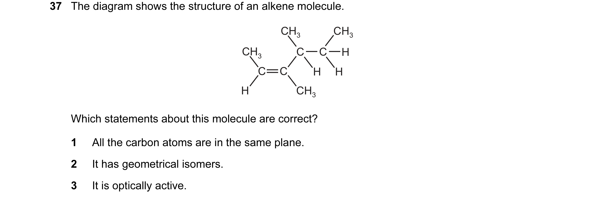 Question 97: The diagram shows the structure of an alkene molecule. CH3 CH3 CH3 C C H C C H H H CH3 Which statements about this molecule are correct? 1 …