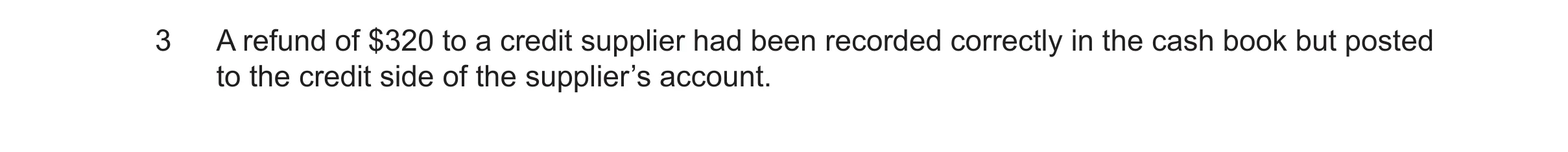 Question 48: A refund of $320 to a credit supplier had been recorded correctly in the cash book but posted to the credit side of the supplier’s account.