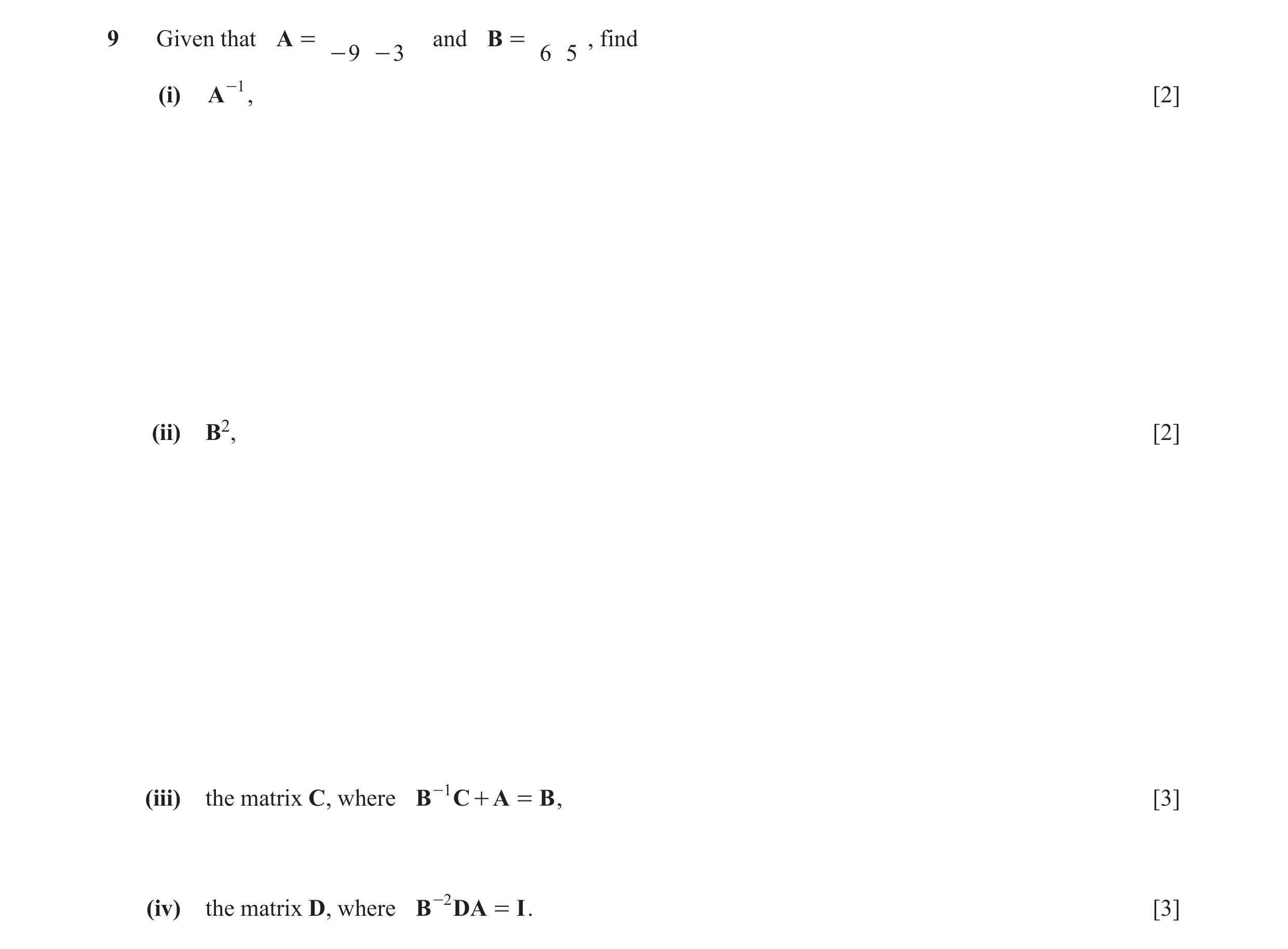 Question 8: Given that A = and B = , find - 9 - 3 6 5 (i) A -1 , [2] (ii) B2, [2] (iii) the matrix C, where B -1 C + A = B , [3] (iv) the matrix D, whe…