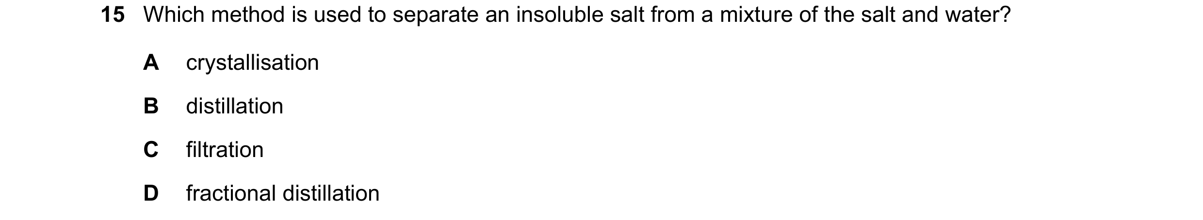 Question 72: Which method is used to separate an insoluble salt from a mixture of the salt and water? A crystallisation B distillation C filtration D fr…