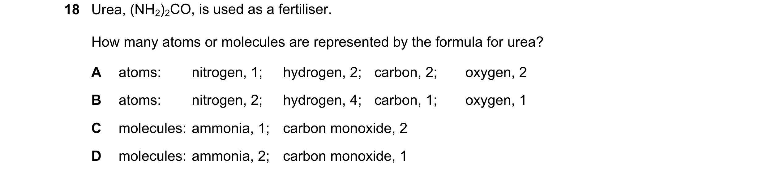 Question 68: Urea, (NH2)2CO, is used as a fertiliser. How many atoms or molecules are represented by the formula for urea? A atoms: nitrogen, 1; hydroge…