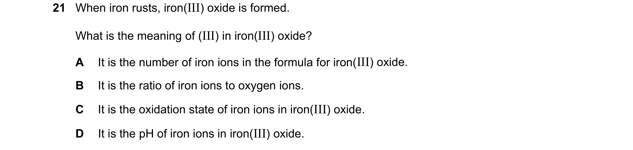 Question 78: When iron rusts, iron(III) oxide is formed. What is the meaning of (III) in iron(III) oxide? A It is the number of iron ions in the formula…