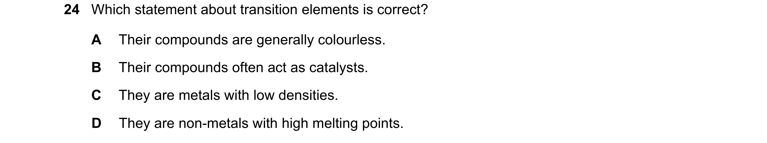 Question 49: Which statement about transition elements is correct? A Their compounds are generally colourless. B Their compounds often act as catalysts.…