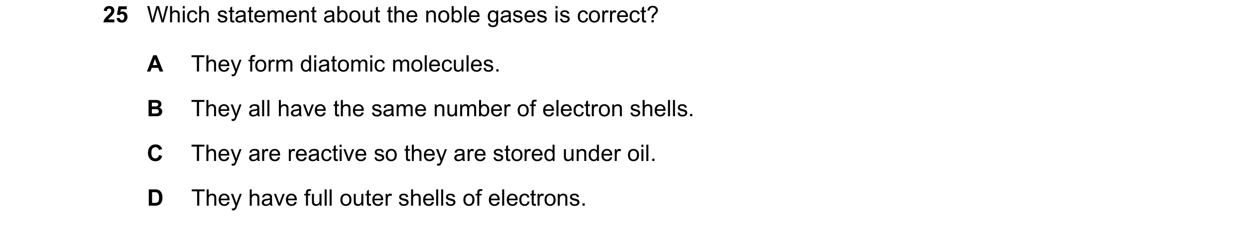 Question 30: Which statement about the noble gases is correct? A They form diatomic molecules. B They all have the same number of electron shells. C The…
